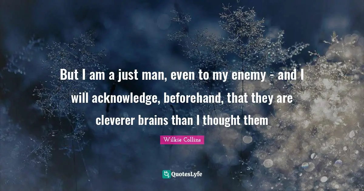 But I am a just man, even to my enemy - and I will acknowledge, beforehand, that they are cleverer brains than I thought them