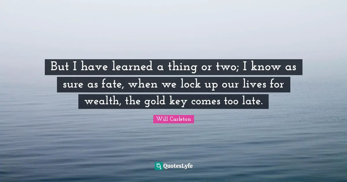 But I have learned a thing or two; I know as sure as fate, when we lock up our lives for wealth, the gold key comes too late.