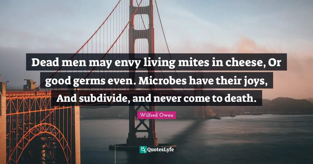 Dead men may envy living mites in cheese, Or good germs even. Microbes have their joys, And subdivide, and never come to death.