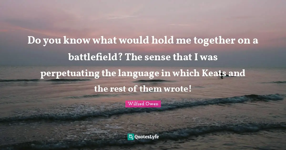 Do you know what would hold me together on a battlefield? The sense that I was perpetuating the language in which Keats and the rest of them wrote!
