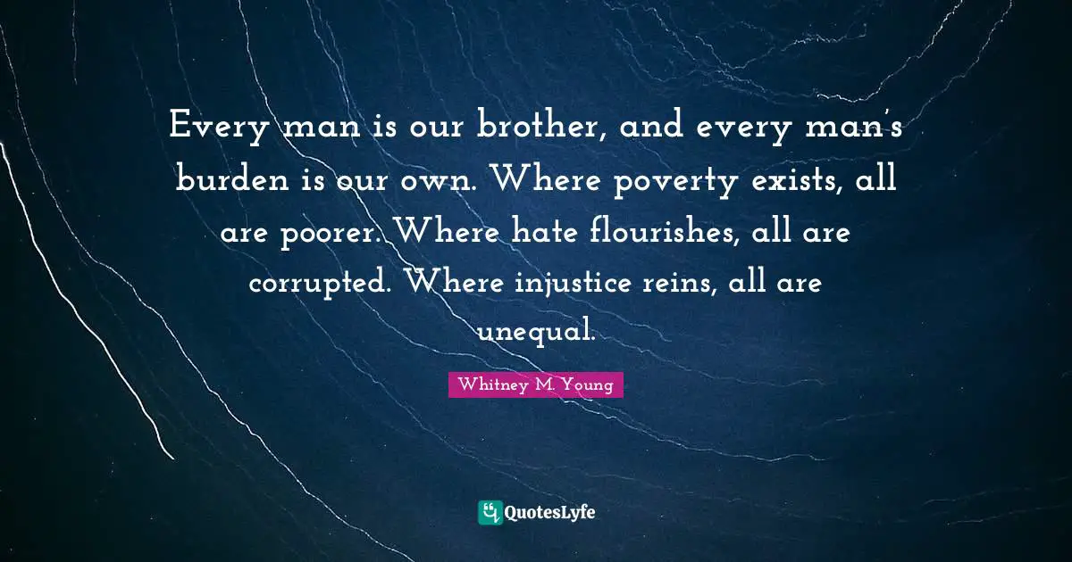 Brother Quotes: "Every man is our brother, and every man’s burden is our own. Where poverty exists, all are poorer. Where hate flourishes, all are corrupted. Where injustice reins, all are unequal."