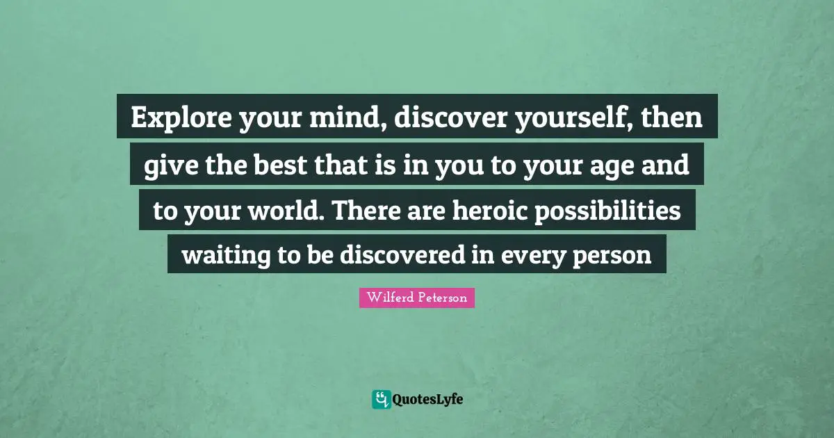 Explore your mind, discover yourself, then give the best that is in you to your age and to your world. There are heroic possibilities waiting to be discovered in every person
