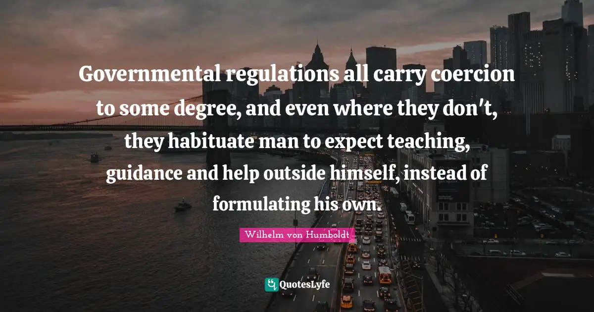 Governmental regulations all carry coercion to some degree, and even where they don't, they habituate man to expect teaching, guidance and help outside himself, instead of formulating his own.