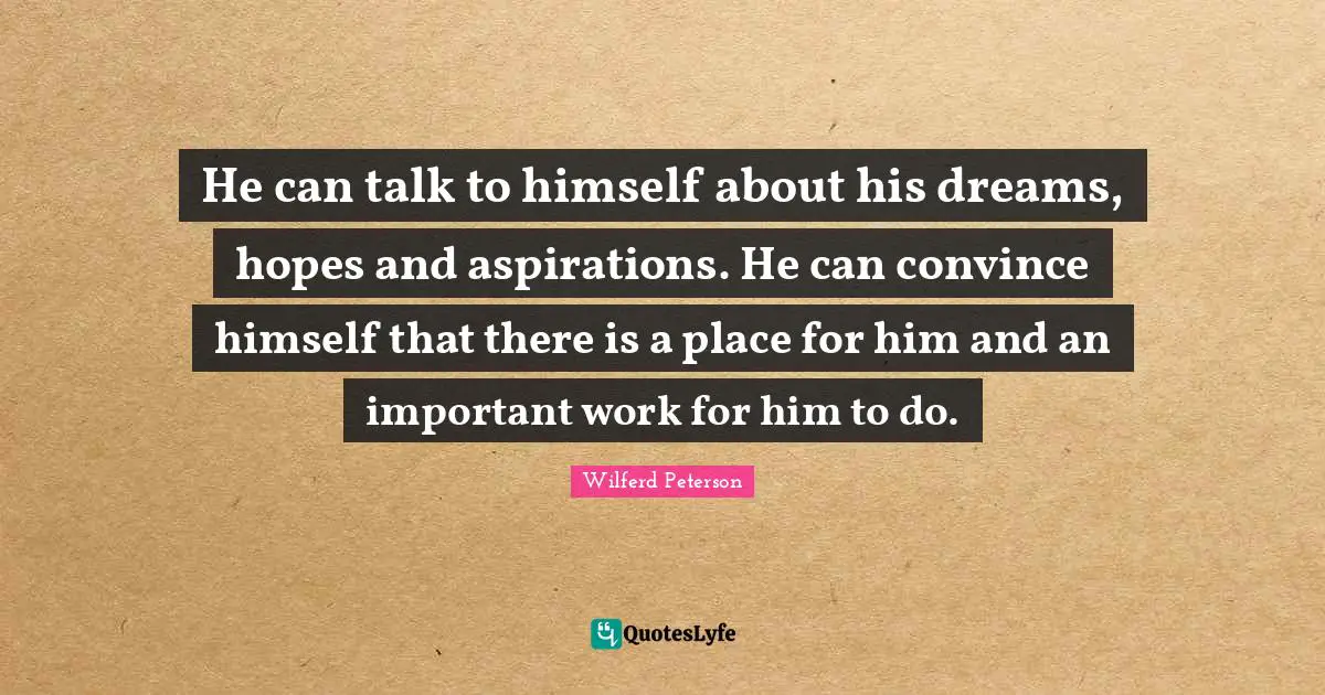 He can talk to himself about his dreams, hopes and aspirations. He can convince himself that there is a place for him and an important work for him to do.