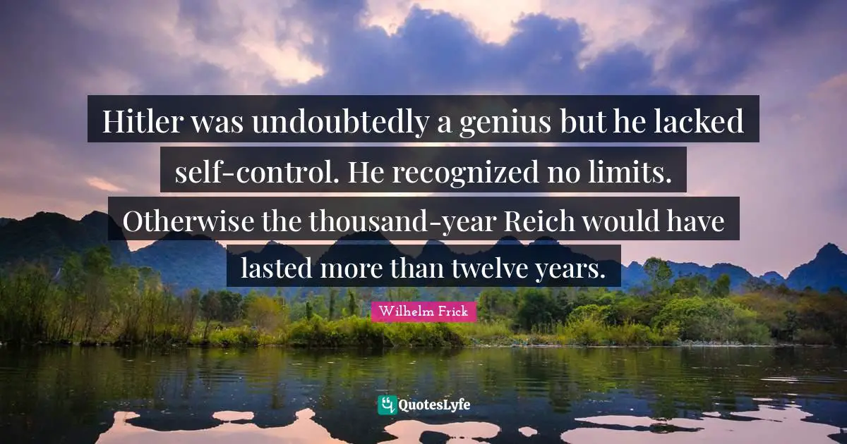 Hitler was undoubtedly a genius but he lacked self-control. He recognized no limits. Otherwise the thousand-year Reich would have lasted more than twelve years.
