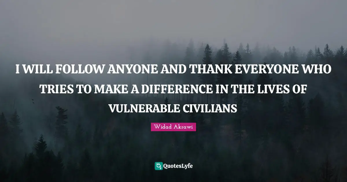 I WILL FOLLOW ANYONE AND THANK EVERYONE WHO TRIES TO MAKE A DIFFERENCE IN THE LIVES OF VULNERABLE CIVILIANS