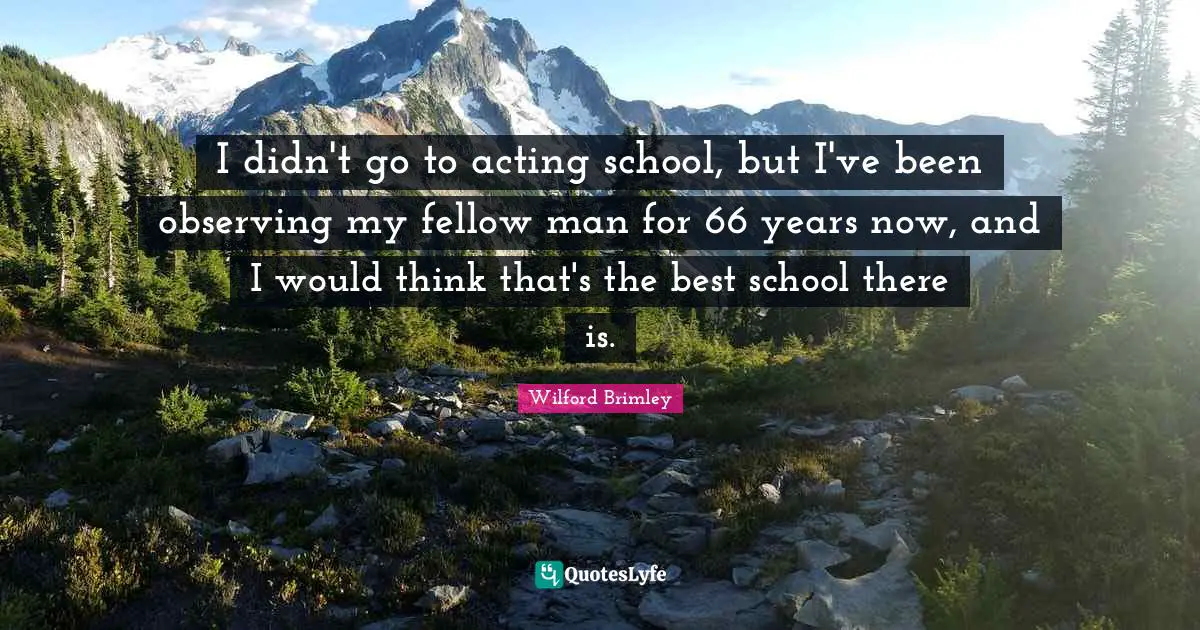 I didn't go to acting school, but I've been observing my fellow man for 66 years now, and I would think that's the best school there is.