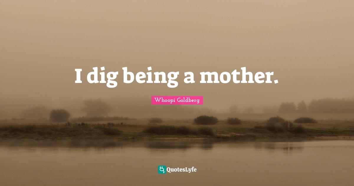 I dig being a mother.