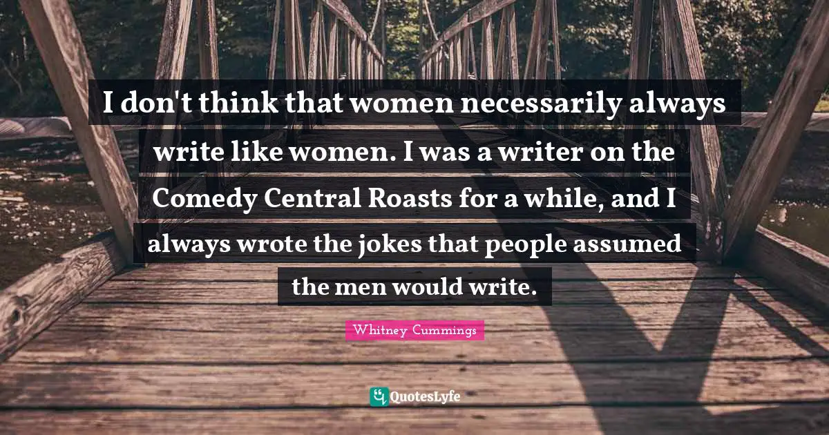 Whitney Cummings Quotes: "I don't think that women necessarily always write like women. I was a writer on the Comedy Central Roasts for a while, and I always wrote the jokes that people assumed the men would write."