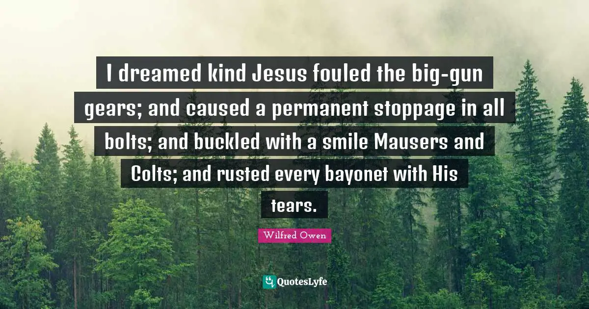Gears Quotes: "I dreamed kind Jesus fouled the big-gun gears; and caused a permanent stoppage in all bolts; and buckled with a smile Mausers and Colts; and rusted every bayonet with His tears."