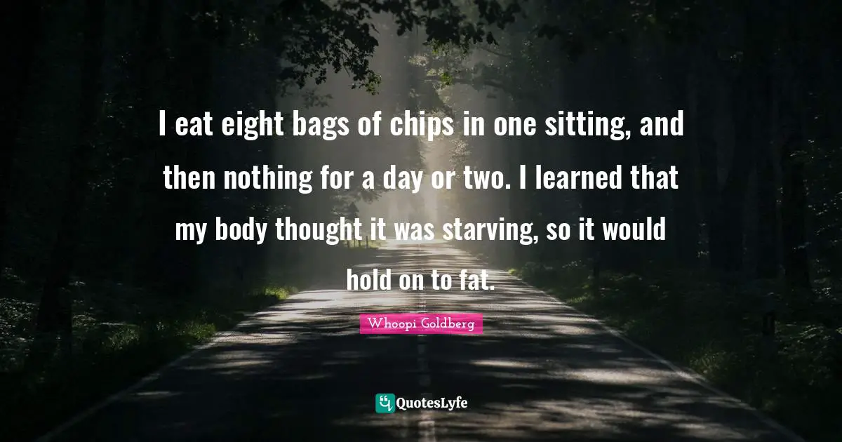 I eat eight bags of chips in one sitting, and then nothing for a day or two. I learned that my body thought it was starving, so it would hold on to fat.