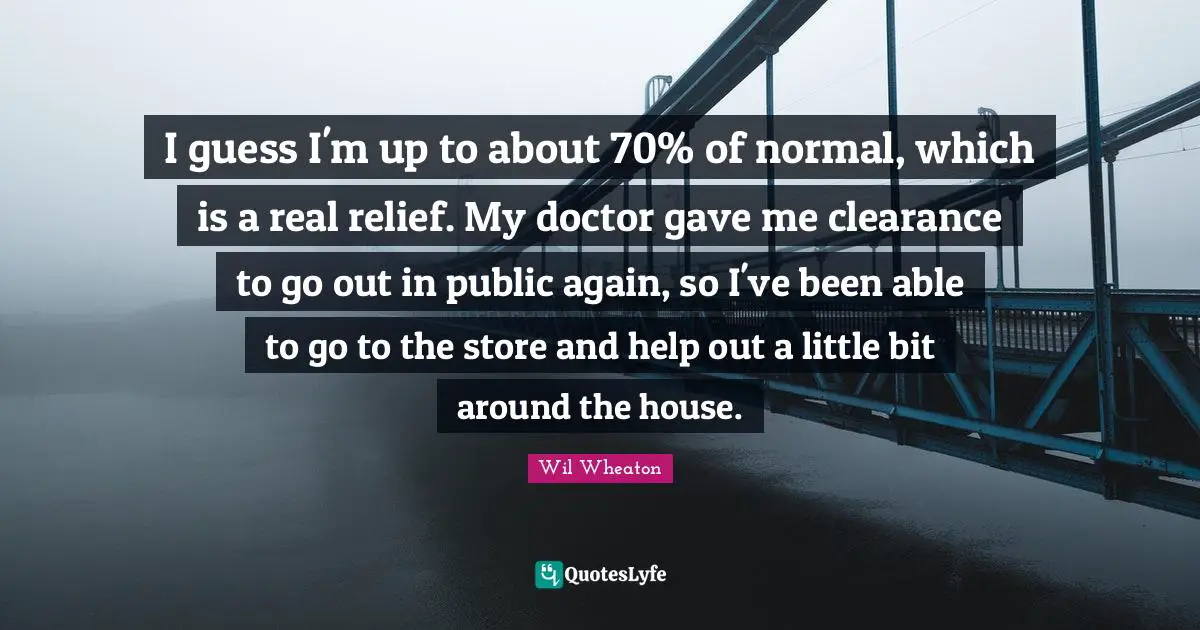Little Bit Quotes: "I guess I'm up to about 70% of normal, which is a real relief. My doctor gave me clearance to go out in public again, so I've been able to go to the store and help out a little bit around the house."