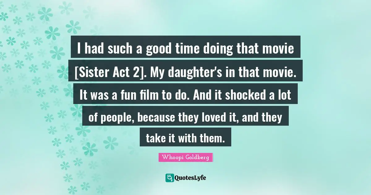 I had such a good time doing that movie [Sister Act 2]. My daughter's in that movie. It was a fun film to do. And it shocked a lot of people, because they loved it, and they take it with them.