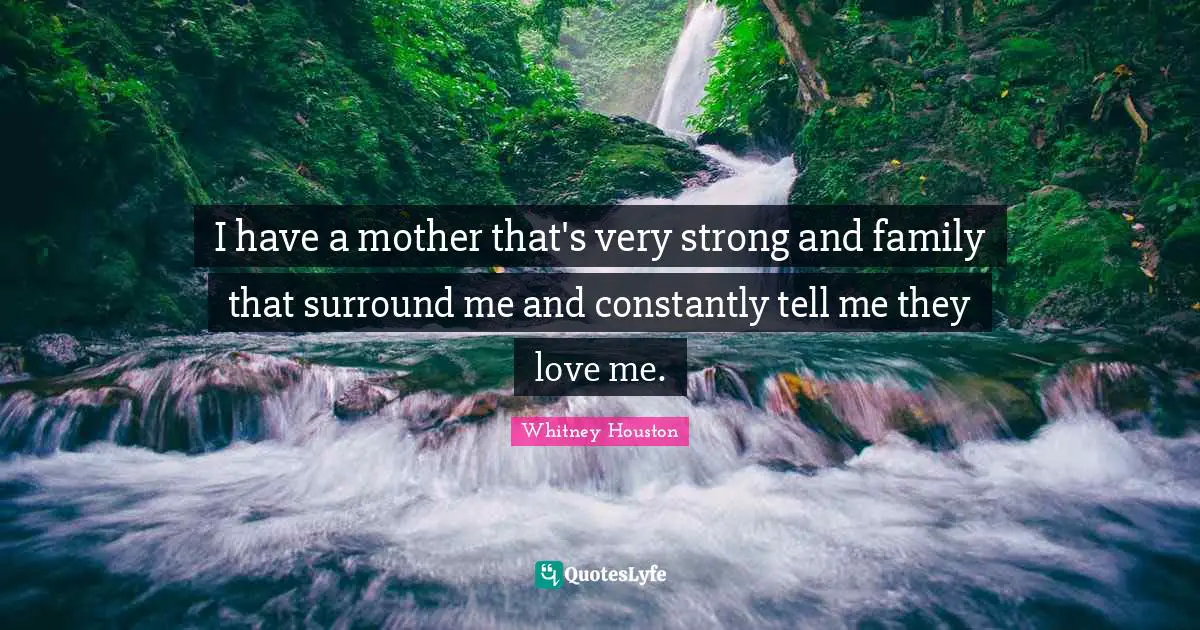 I have a mother that's very strong and family that surround me and constantly tell me they love me.
