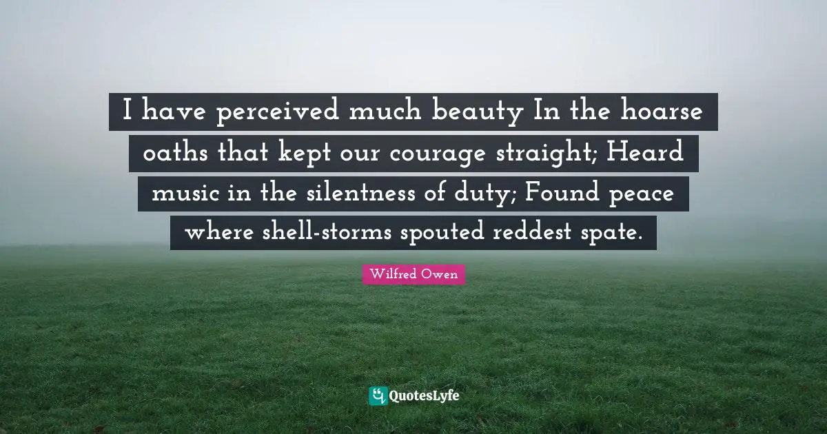 I have perceived much beauty In the hoarse oaths that kept our courage straight; Heard music in the silentness of duty; Found peace where shell-storms spouted reddest spate.