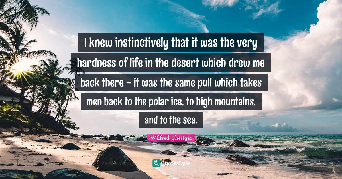 I knew instinctively that it was the very hardness of life in the desert which drew me back there - it was the same pull which takes men back to the polar ice, to high mountains, and to the sea.