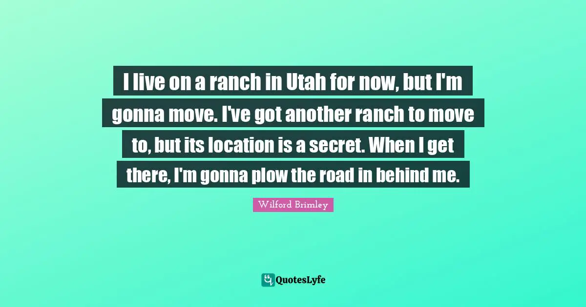 I live on a ranch in Utah for now, but I'm gonna move. I've got another ranch to move to, but its location is a secret. When I get there, I'm gonna plow the road in behind me.