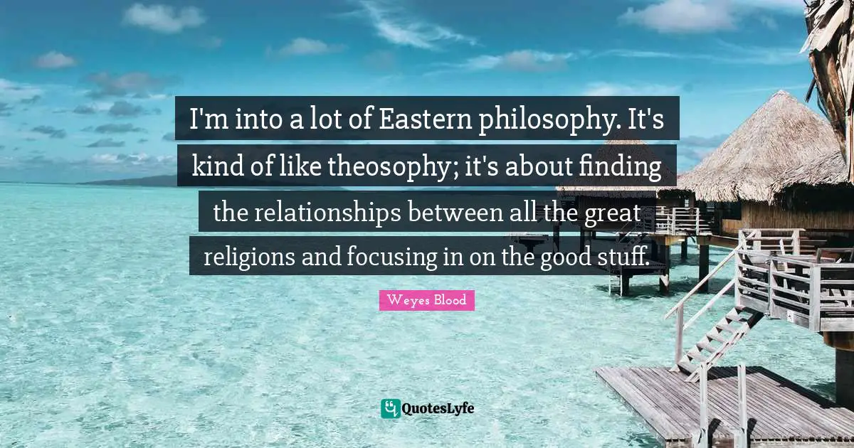 I'm into a lot of Eastern philosophy. It's kind of like theosophy; it's about finding the relationships between all the great religions and focusing in on the good stuff.