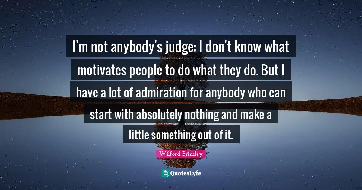 I'm not anybody's judge; I don't know what motivates people to do what they do. But I have a lot of admiration for anybody who can start with absolutely nothing and make a little something out of it.