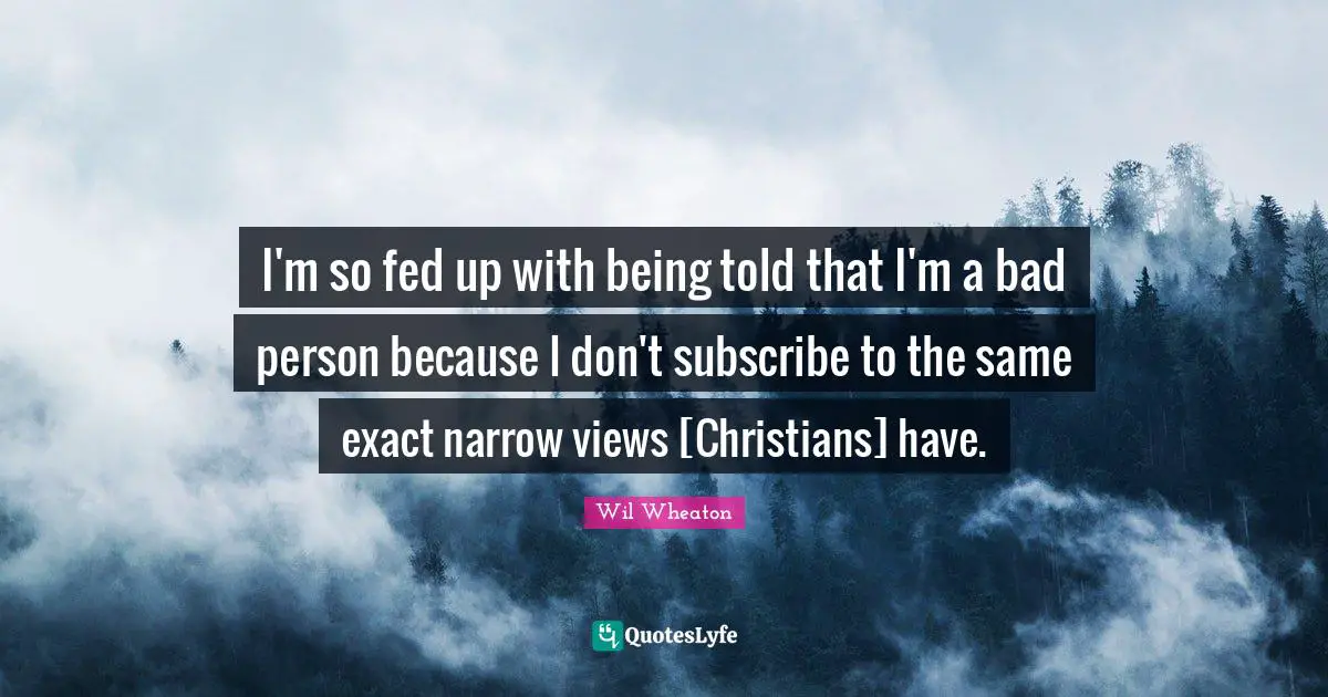 I'm so fed up with being told that I'm a bad person because I don't subscribe to the same exact narrow views [Christians] have.