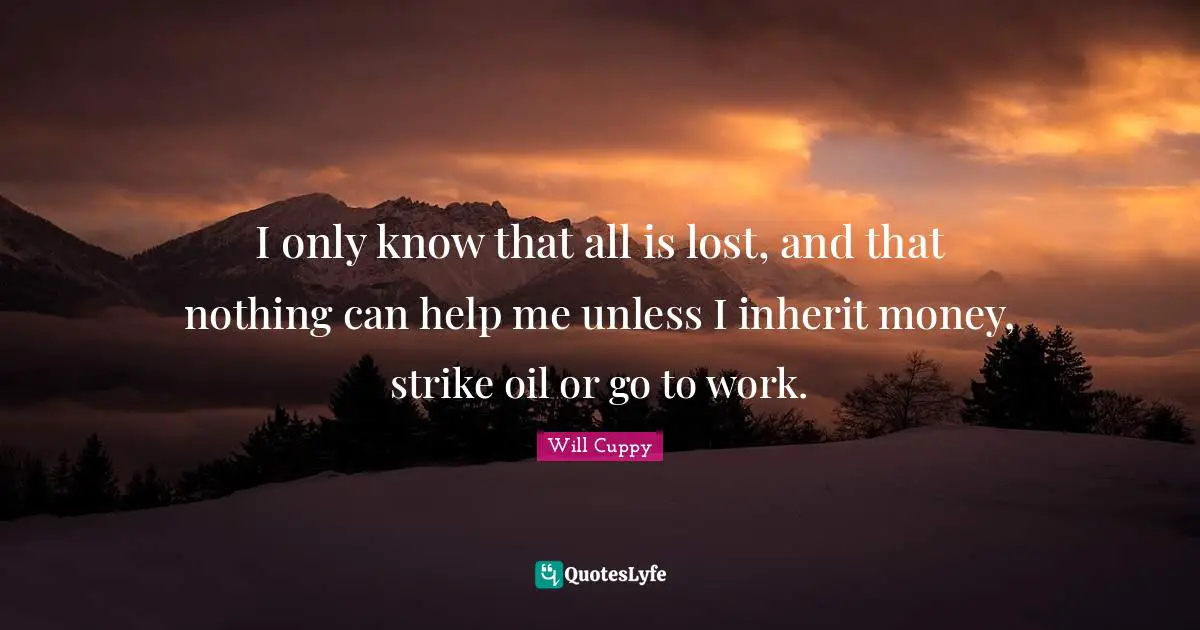 I only know that all is lost, and that nothing can help me unless I inherit money, strike oil or go to work.