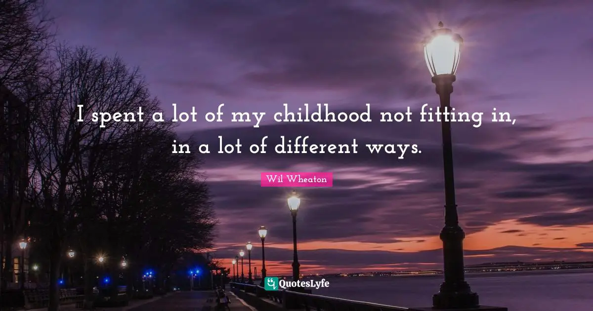 I spent a lot of my childhood not fitting in, in a lot of different ways.