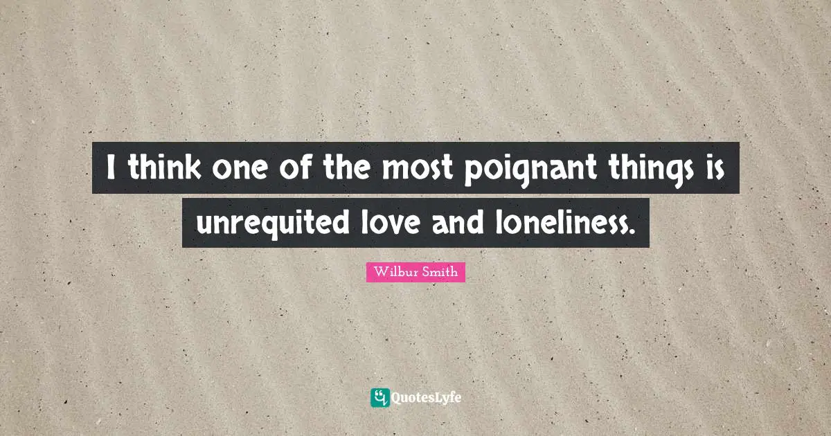 I think one of the most poignant things is unrequited love and loneliness.