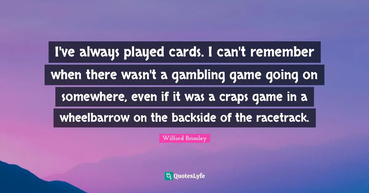 I've always played cards. I can't remember when there wasn't a gambling game going on somewhere, even if it was a craps game in a wheelbarrow on the backside of the racetrack.