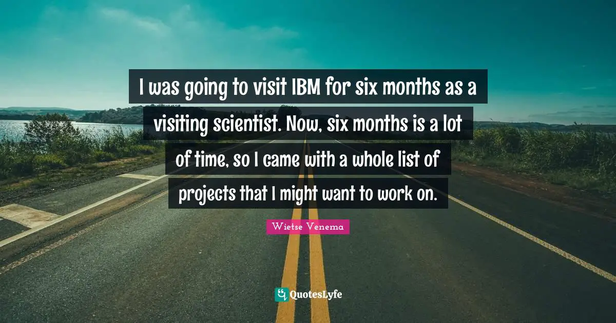Six Months Quotes: "I was going to visit IBM for six months as a visiting scientist. Now, six months is a lot of time, so I came with a whole list of projects that I might want to work on."