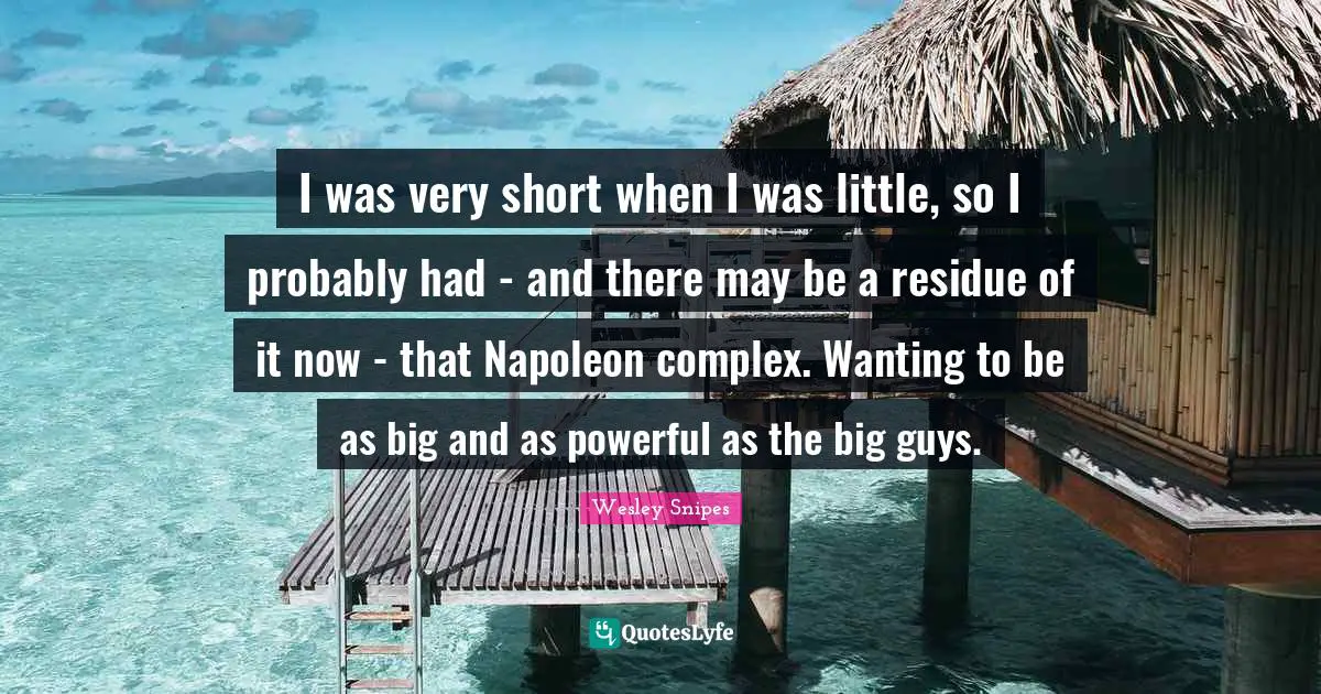 I was very short when I was little, so I probably had - and there may be a residue of it now - that Napoleon complex. Wanting to be as big and as powerful as the big guys.
