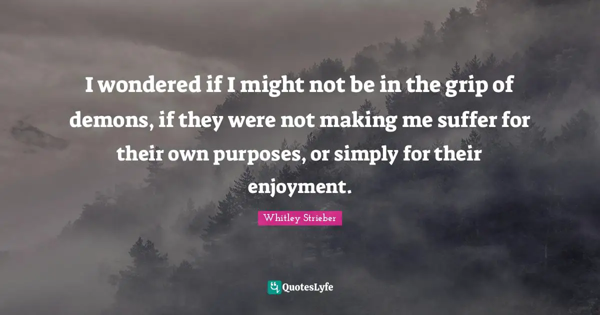 I wondered if I might not be in the grip of demons, if they were not making me suffer for their own purposes, or simply for their enjoyment.