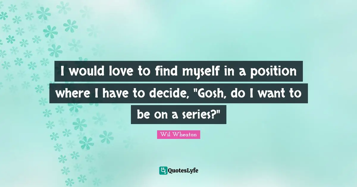 I would love to find myself in a position where I have to decide, "Gosh, do I want to be on a series?"