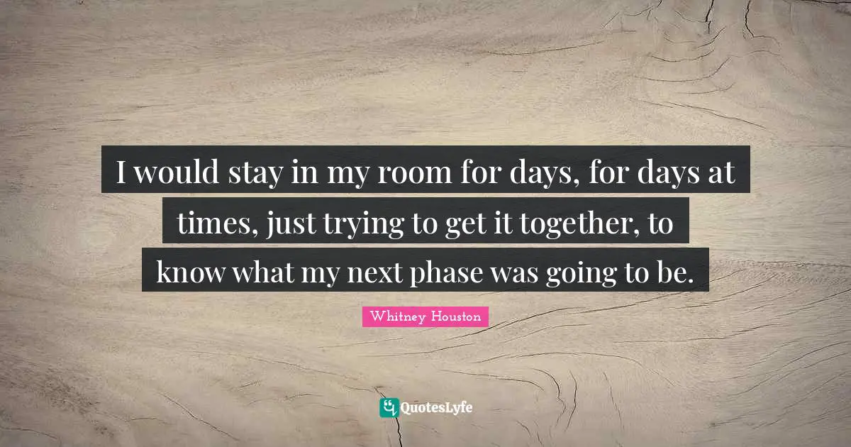 I would stay in my room for days, for days at times, just trying to get it together, to know what my next phase was going to be.