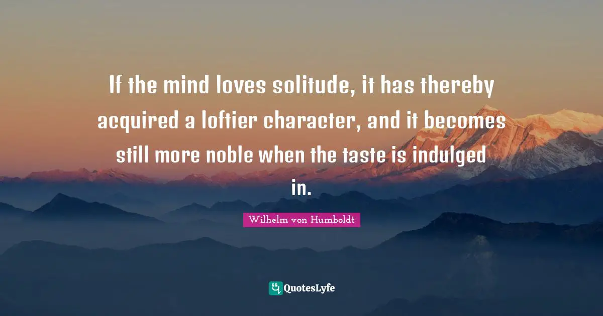 If the mind loves solitude, it has thereby acquired a loftier character, and it becomes still more noble when the taste is indulged in.