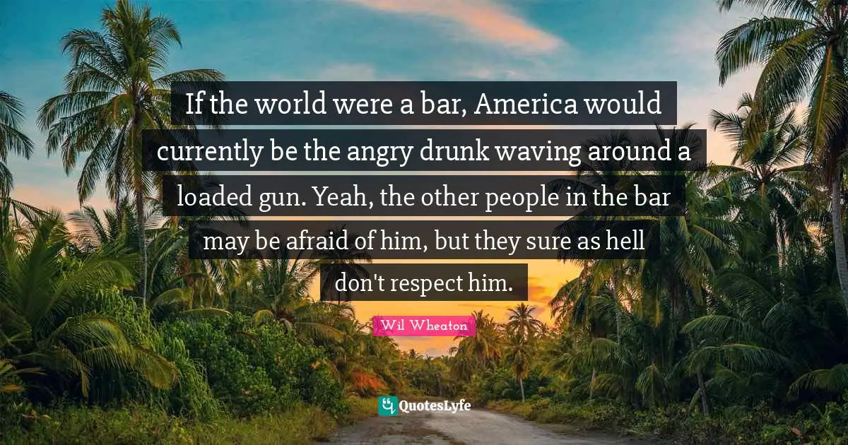 If the world were a bar, America would currently be the angry drunk waving around a loaded gun. Yeah, the other people in the bar may be afraid of him, but they sure as hell don't respect him.