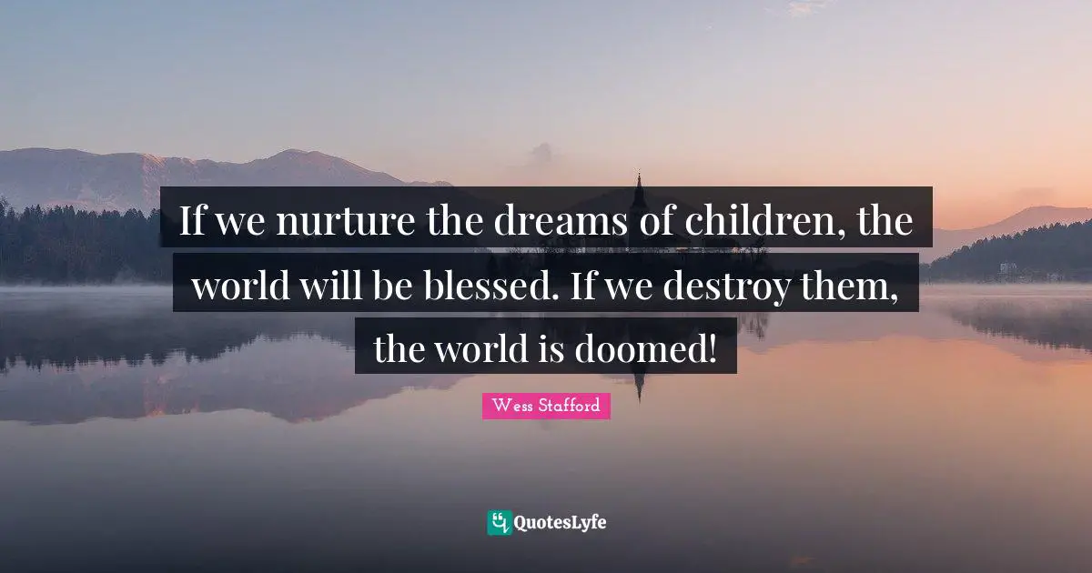 If we nurture the dreams of children, the world will be blessed. If we destroy them, the world is doomed!