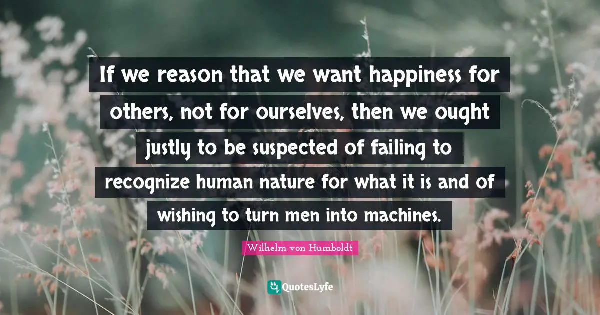 If we reason that we want happiness for others, not for ourselves, then we ought justly to be suspected of failing to recognize human nature for what it is and of wishing to turn men into machines.