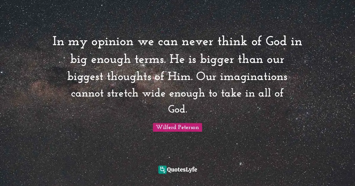 In my opinion we can never think of God in big enough terms. He is bigger than our biggest thoughts of Him. Our imaginations cannot stretch wide enough to take in all of God.