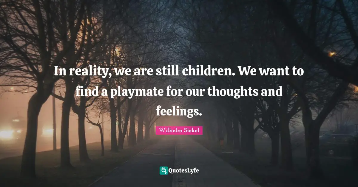 In reality, we are still children. We want to find a playmate for our thoughts and feelings.