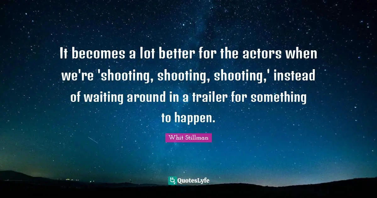 It becomes a lot better for the actors when we're 'shooting, shooting, shooting,' instead of waiting around in a trailer for something to happen.