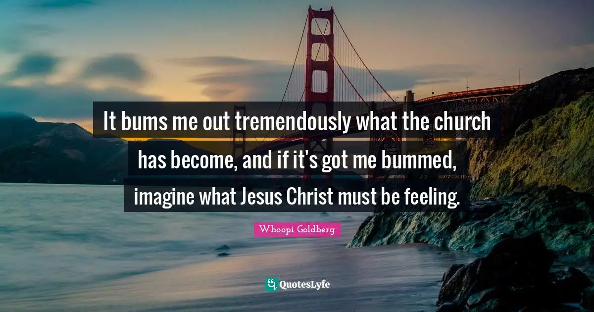 It bums me out tremendously what the church has become, and if it's got me bummed, imagine what Jesus Christ must be feeling.