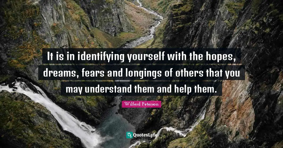It is in identifying yourself with the hopes, dreams, fears and longings of others that you may understand them and help them.