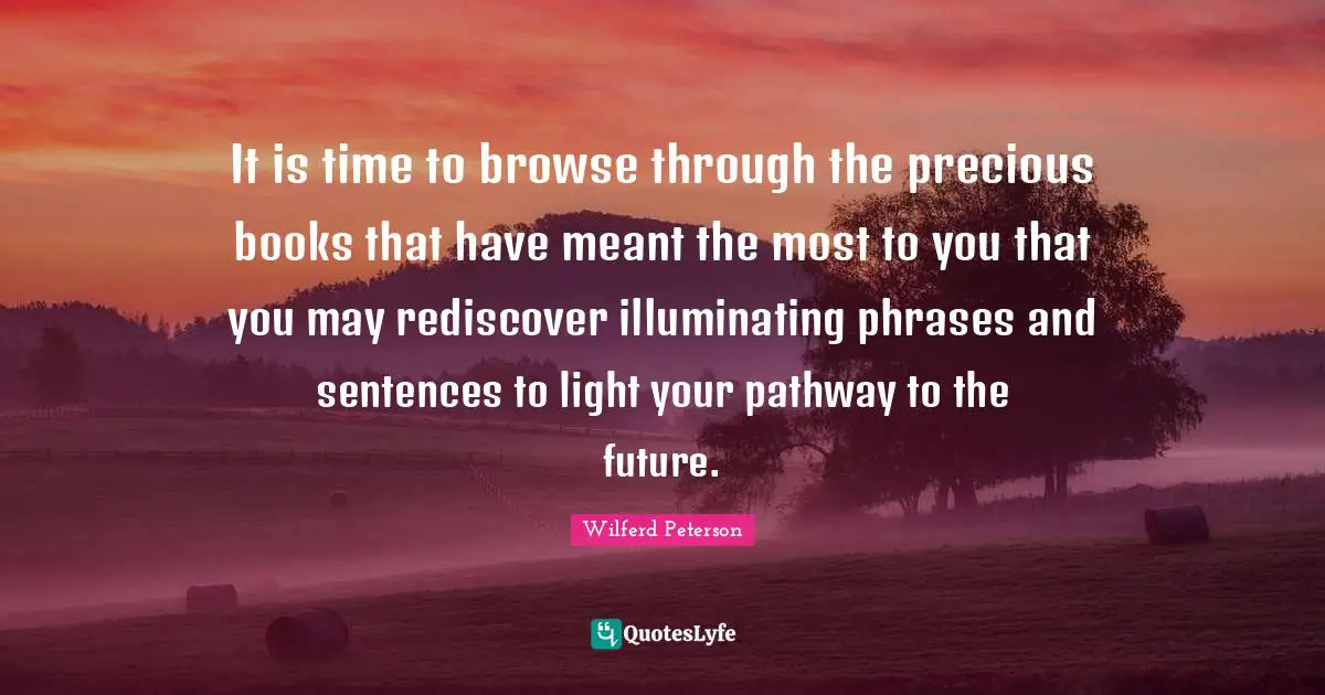 It is time to browse through the precious books that have meant the most to you that you may rediscover illuminating phrases and sentences to light your pathway to the future.