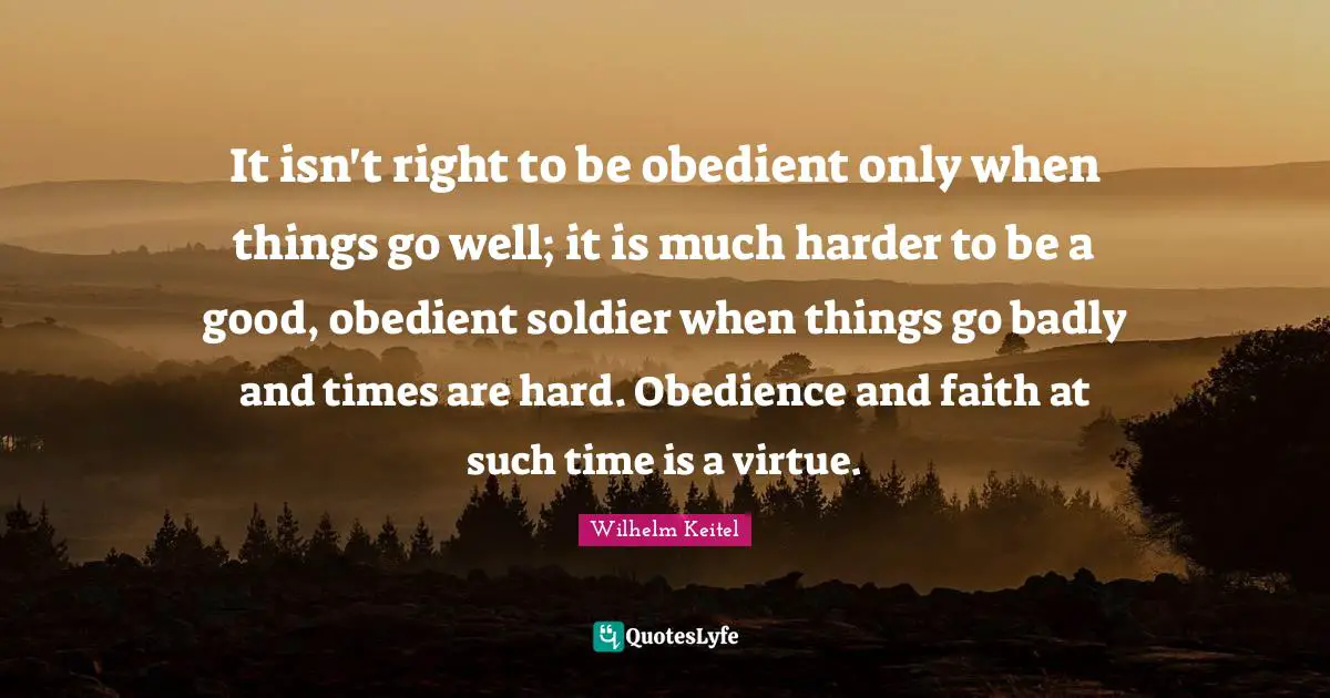 It isn't right to be obedient only when things go well; it is much harder to be a good, obedient soldier when things go badly and times are hard. Obedience and faith at such time is a virtue.