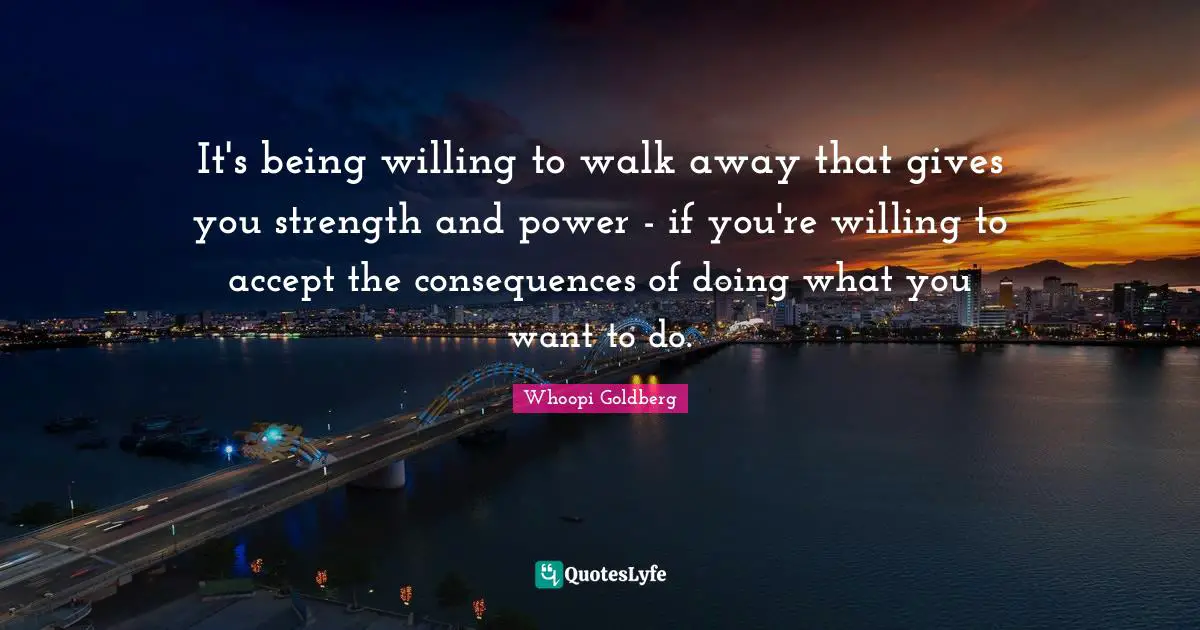 It's being willing to walk away that gives you strength and power - if you're willing to accept the consequences of doing what you want to do.