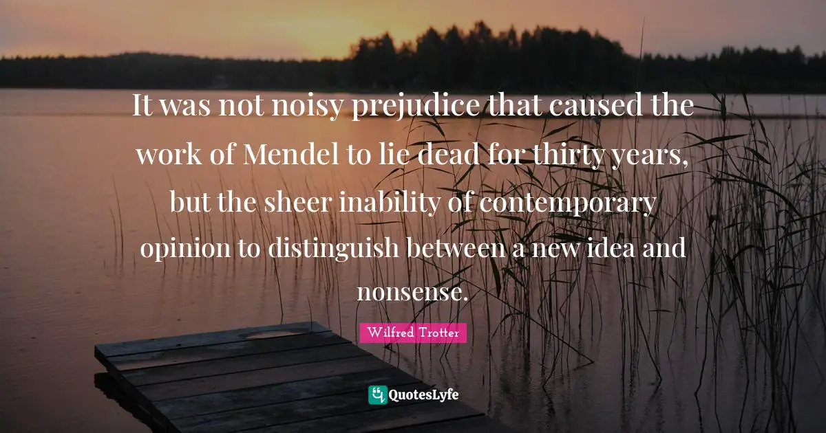 Sheer Quotes: "It was not noisy prejudice that caused the work of Mendel to lie dead for thirty years, but the sheer inability of contemporary opinion to distinguish between a new idea and nonsense."
