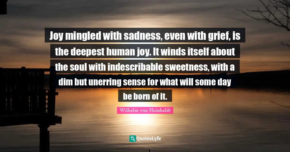Joy mingled with sadness, even with grief, is the deepest human joy. It winds itself about the soul with indescribable sweetness, with a dim but unerring sense for what will some day be born of it.