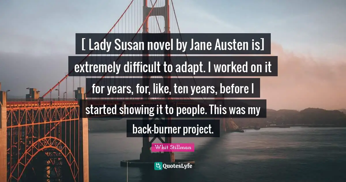 [ Lady Susan novel by Jane Austen is] extremely difficult to adapt. I worked on it for years, for, like, ten years, before I started showing it to people. This was my back-burner project.