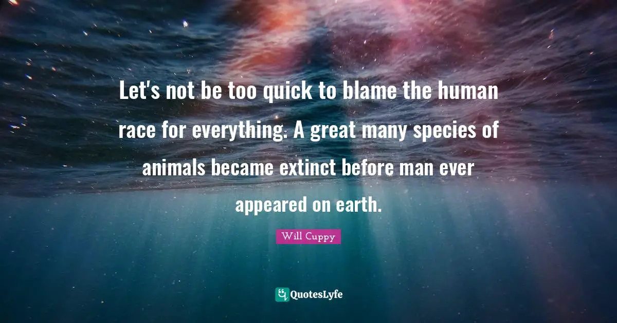 Let's not be too quick to blame the human race for everything. A great many species of animals became extinct before man ever appeared on earth.