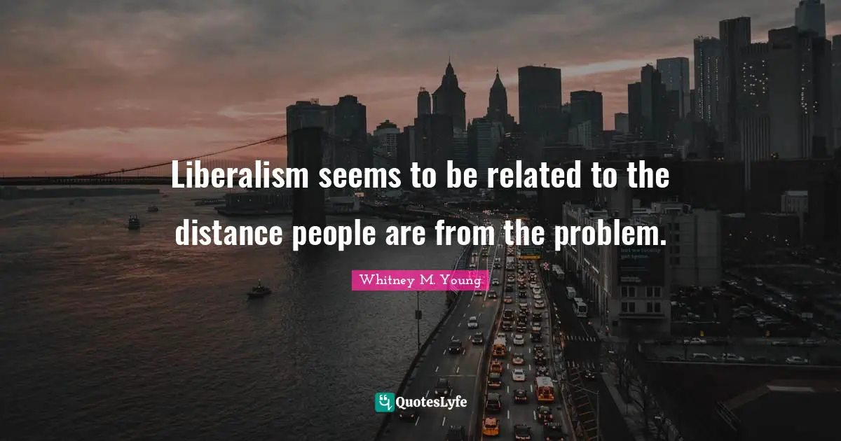 Whitney M. Young Quotes: "Liberalism seems to be related to the distance people are from the problem."